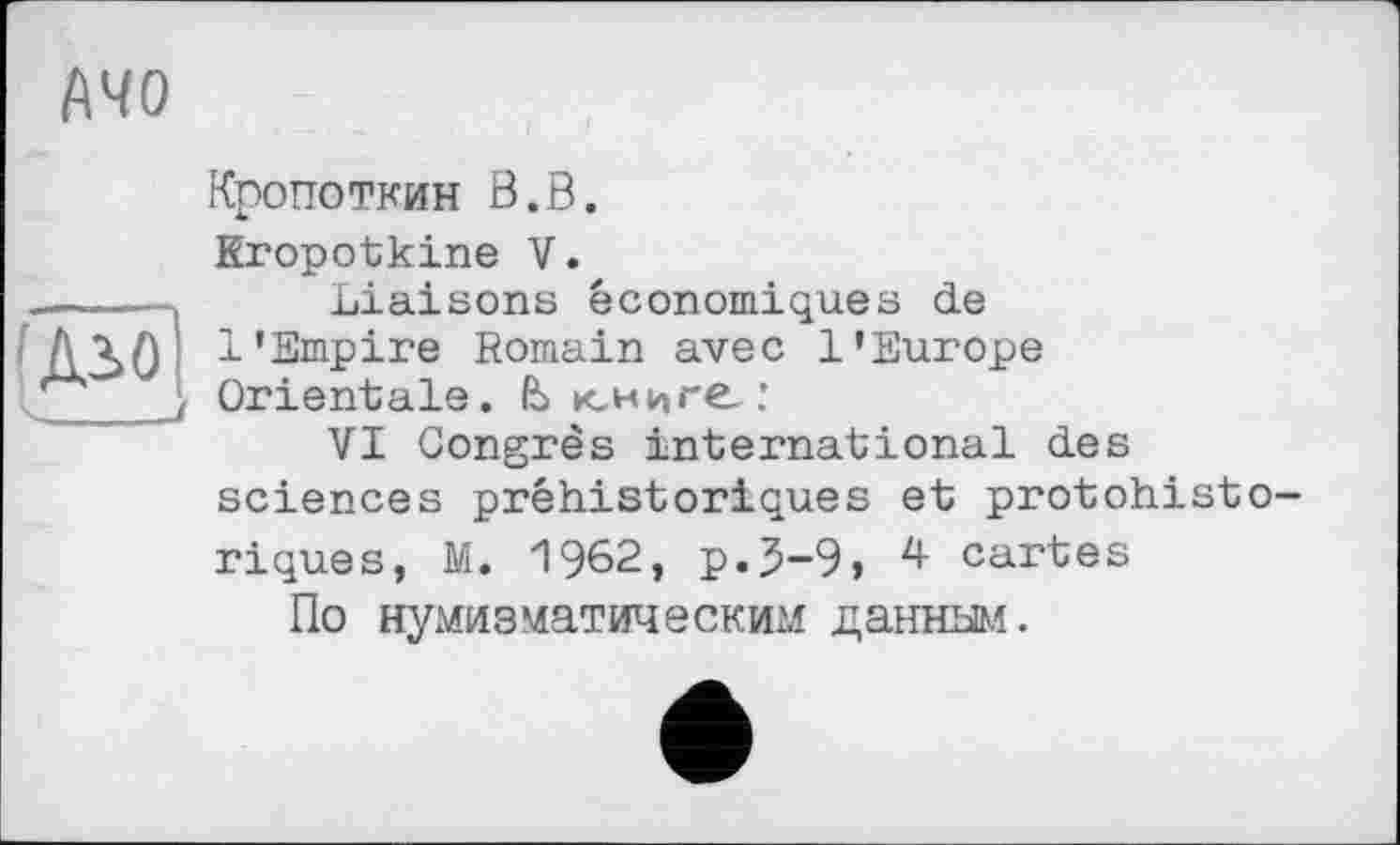 ﻿і\чо
С. __І
Кропоткин В.В.
Kropotkine V.
Liaisons économiques de 1'Empire Romain avec l'Europe Orientale. & юниге:
VI Congrès international des sciences préhistoriques et protohistoriques, M. 1962, p.J-9» 4 cartes
По нумизматическим данным.